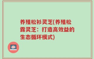 养殖松衫灵芝(养殖松露灵芝：打造高效益的生态循环模式)