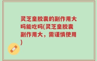 灵芝皇胶囊的副作用大吗能吃吗(灵芝皇胶囊副作用大，需谨慎使用)