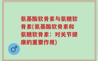 氨基酸软骨素与氨糖软骨素(氨基酸软骨素和氨糖软骨素：对关节健康的重要作用)