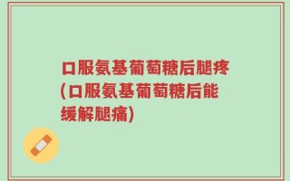 口服氨基葡萄糖后腿疼(口服氨基葡萄糖后能缓解腿痛)