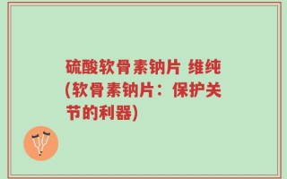硫酸软骨素钠片 维纯(软骨素钠片：保护关节的利器)
