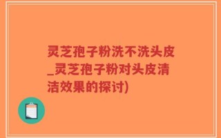 灵芝孢子粉洗不洗头皮_灵芝孢子粉对头皮清洁效果的探讨)