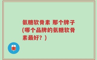 氨糖软骨素 那个牌子(哪个品牌的氨糖软骨素最好？)