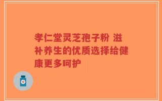 孝仁堂灵芝孢子粉 滋补养生的优质选择给健康更多呵护