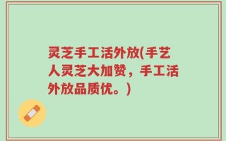 灵芝手工活外放(手艺人灵芝大加赞，手工活外放品质优。)