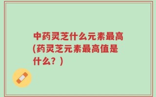中药灵芝什么元素最高(药灵芝元素最高值是什么？)