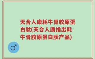 天合人康耗牛骨胶原蛋白肽(天合人康推出耗牛骨胶原蛋白肽产品)