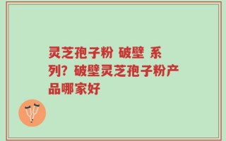 灵芝孢子粉 破壁 系列？破壁灵芝孢子粉产品哪家好