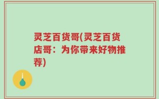 灵芝百货哥(灵芝百货店哥：为你带来好物推荐)