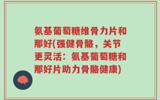 氨基葡萄糖维骨力片和那好(强健骨骼，关节更灵活：氨基葡萄糖和那好片助力骨骼健康)
