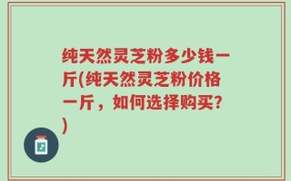 纯天然灵芝粉多少钱一斤(纯天然灵芝粉价格一斤，如何选择购买？)