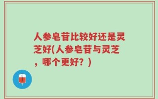 人参皂苷比较好还是灵芝好(人参皂苷与灵芝，哪个更好？)