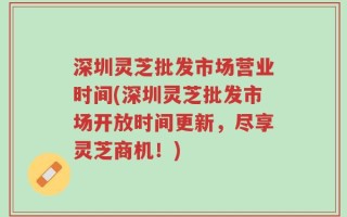 深圳灵芝批发市场营业时间(深圳灵芝批发市场开放时间更新，尽享灵芝商机！)