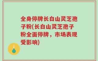 全身停牌长白山灵芝孢子粉(长白山灵芝孢子粉全面停牌，市场表现受影响)