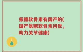 氨糖软骨素有国产的(国产氨糖软骨素问世，助力关节健康)