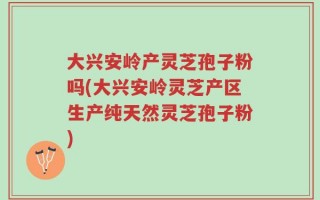 大兴安岭产灵芝孢子粉吗(大兴安岭灵芝产区生产纯天然灵芝孢子粉)