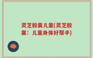 灵芝胶囊儿童(灵芝胶囊：儿童身体好帮手)