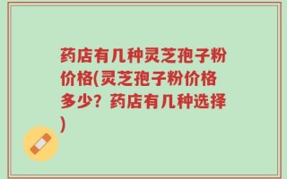 药店有几种灵芝孢子粉价格(灵芝孢子粉价格多少？药店有几种选择)