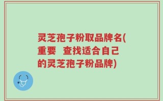 灵芝孢子粉取品牌名(重要  查找适合自己的灵芝孢子粉品牌)