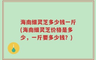 海南细灵芝多少钱一斤(海南细灵芝价格是多少，一斤要多少钱？)