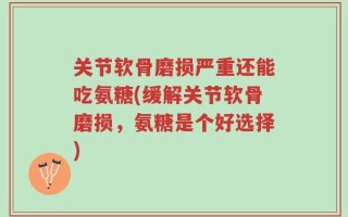 关节软骨磨损严重还能吃氨糖(缓解关节软骨磨损，氨糖是个好选择)