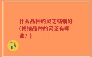 什么品种的灵芝畅销好(畅销品种的灵芝有哪些？)
