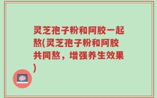 灵芝孢子粉和阿胶一起熬(灵芝孢子粉和阿胶共同熬，增强养生效果)