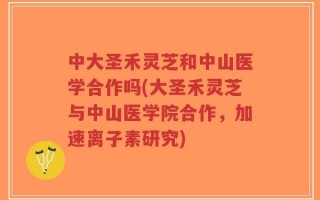 中大圣禾灵芝和中山医学合作吗(大圣禾灵芝与中山医学院合作，加速离子素研究)