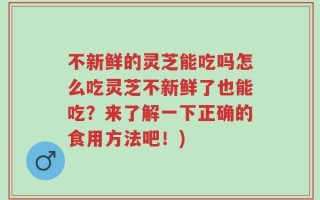 不新鲜的灵芝能吃吗怎么吃灵芝不新鲜了也能吃？来了解一下正确的食用方法吧！)