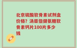 北京硫酸软骨素试剂盒价格？汤臣倍健氨糖软骨素钙片100片多少钱