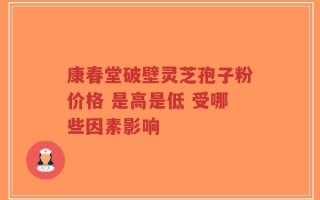 康春堂破壁灵芝孢子粉价格 是高是低 受哪些因素影响