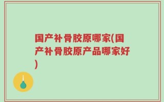 国产补骨胶原哪家(国产补骨胶原产品哪家好)
