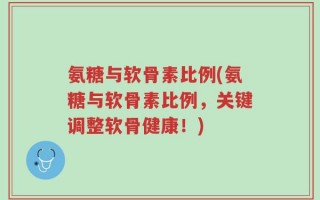 氨糖与软骨素比例(氨糖与软骨素比例，关键调整软骨健康！)