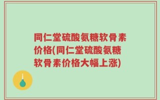 同仁堂硫酸氨糖软骨素价格(同仁堂硫酸氨糖软骨素价格大幅上涨)