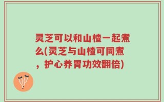 灵芝可以和山楂一起煮么(灵芝与山楂可同煮，护心养胃功效翻倍)