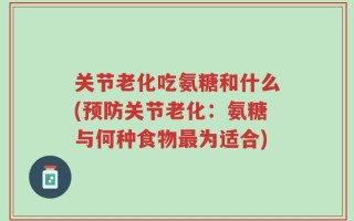 关节老化吃氨糖和什么(预防关节老化：氨糖与何种食物最为适合)