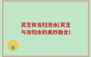 灵芝和当归泡水(灵芝与当归水的美妙融合)