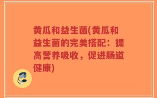 黄瓜和益生菌(黄瓜和益生菌的完美搭配：提高营养吸收，促进肠道健康)