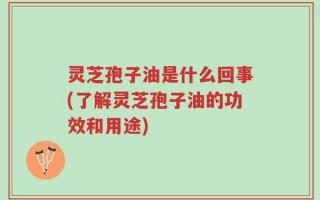 灵芝孢子油是什么回事(了解灵芝孢子油的功效和用途)