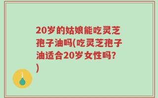 20岁的姑娘能吃灵芝孢子油吗(吃灵芝孢子油适合20岁女性吗？)