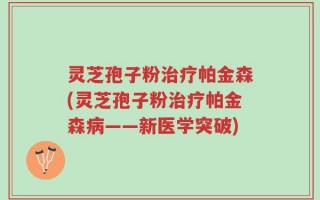 灵芝孢子粉治疗帕金森(灵芝孢子粉治疗帕金森病——新医学突破)