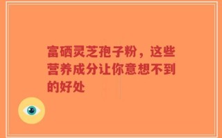 富硒灵芝孢子粉，这些营养成分让你意想不到的好处