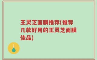王灵芝面膜推荐(推荐几款好用的王灵芝面膜佳品)