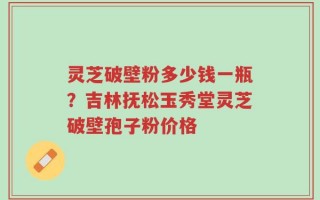 灵芝破壁粉多少钱一瓶？吉林抚松玉秀堂灵芝破壁孢子粉价格