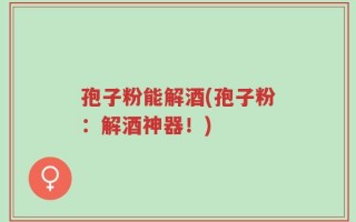 孢子粉能解酒(孢子粉：解酒神器！)