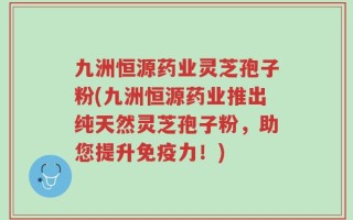 九洲恒源药业灵芝孢子粉(九洲恒源药业推出纯天然灵芝孢子粉，助您提升免疫力！)
