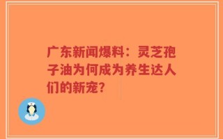 广东新闻爆料：灵芝孢子油为何成为养生达人们的新宠？