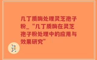 几丁质酶处理灵芝孢子粉_“几丁质酶在灵芝孢子粉处理中的应用与效果研究”