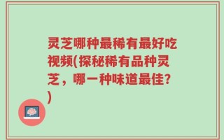 灵芝哪种最稀有最好吃视频(探秘稀有品种灵芝，哪一种味道最佳？)