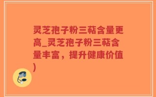 灵芝孢子粉三萜含量更高_灵芝孢子粉三萜含量丰富，提升健康价值)